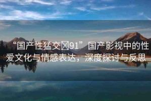 “國(guó)產(chǎn)性猛交?91”國(guó)產(chǎn)影視中的性愛(ài)文化與情感表達(dá)，深度探討與反思