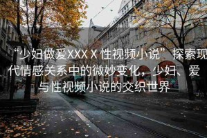 “少婦做爰XXXⅩ性視頻小說(shuō)”探索現(xiàn)代情感關(guān)系中的微妙變化，少婦、愛(ài)與性視頻小說(shuō)的交織世界