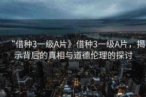 “借種3一級(jí)A片》借種3一級(jí)A片，揭示背后的真相與道德倫理的探討